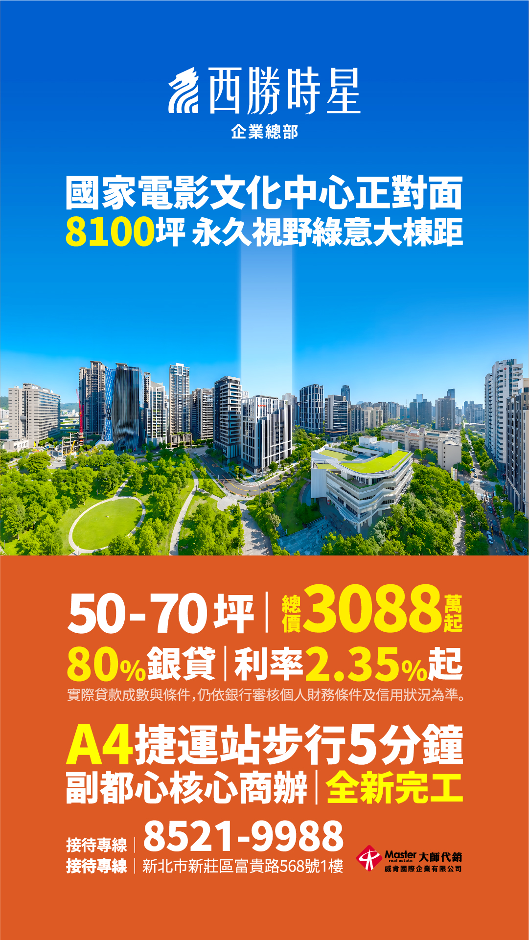 西勝時星 企業總部國家電影文化中心正對面8100坪 永久視野綠意大棟50-70坪 ｜ 總價 3088 萬起80%銀貸 ｜ 利率 2.35% 起（實際貸款成數與條件，仍依銀行審核個人財務條件及信用狀況為準。）A4捷運站步行5分鐘副都心核心商辦 ｜ 全新完工接待專線 ｜ 8521-9988接待專線 ｜ 新北市新莊區富貴路568號1樓Master 大師代銷 威宥國際企業有限公司