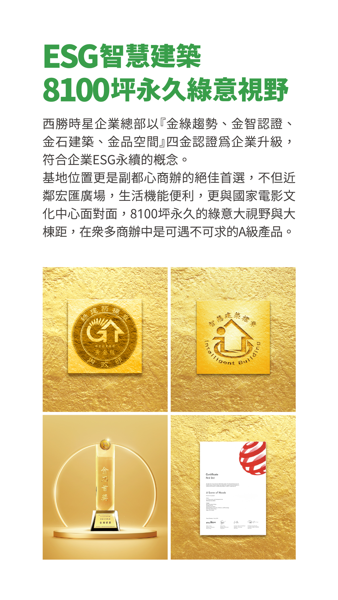 ESG智慧建築8100坪永久綠意視野西勝時星企業總部以『金綠趨勢、金智認證、金石建築、金品空間』四金認證為企業升級，符合企業ESG永續的概念。基地位置更是副都心商辦的絕佳首選，不但近鄰宏匯廣場，生活機能便利，更與國家電影文化中心面對面，8100坪永久的綠意大視野與大棟距，在眾多商辦中是可遇不可求的A級產品。綠建築標章GT綠建築候選證書 黃金級內政部智慧建築標章Intelligent Building 中華建築金石獎金石首獎卓越規劃設計類 辦公大樓組 German Design Award A Scene of Woods